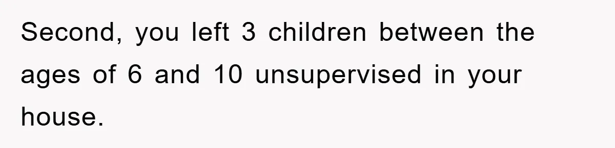 Second, you left 3 children between the ages of 6 and 10 unsupervised in your house.