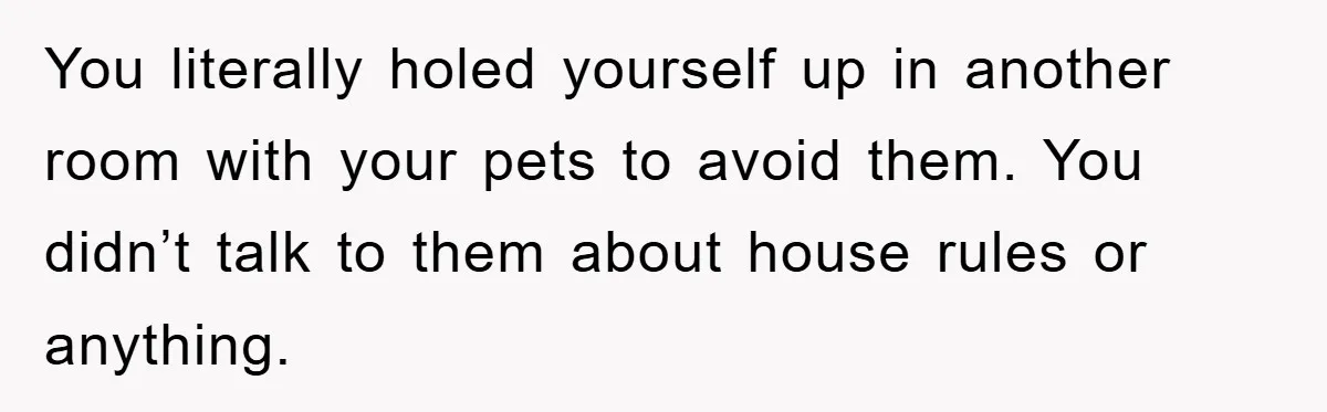 You literally holed yourself up in another room with your pets to avoid them. You didn’t talk to them about house rules or anything.