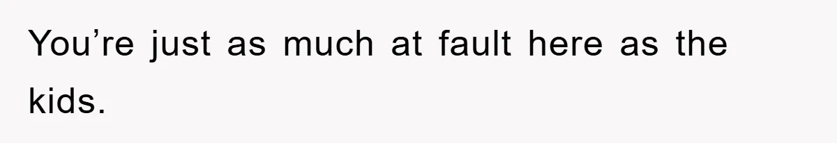 You’re just as much at fault here as the kids.