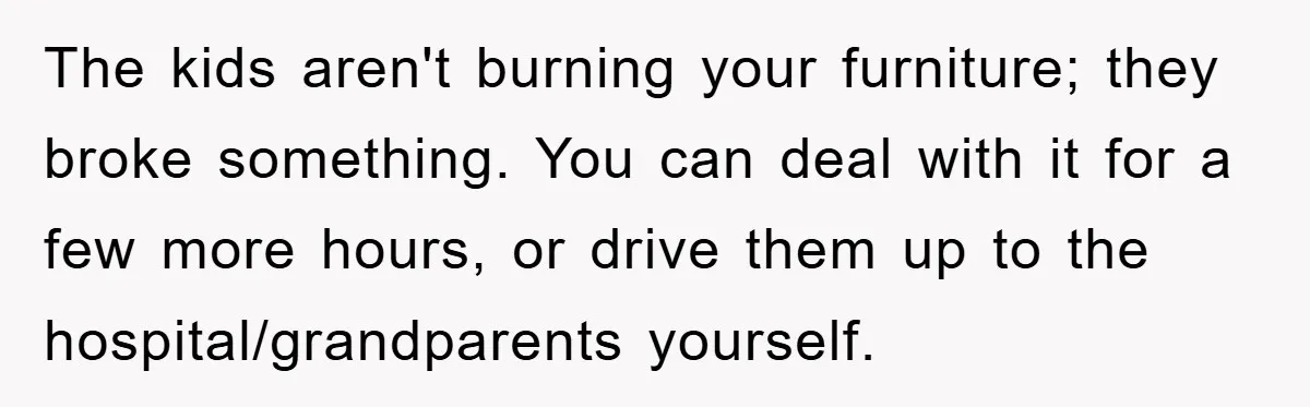 The kids aren't burning your furniture; they broke something. You can deal with it for a few more hours, or drive them up to the hospital/grandparents yourself.