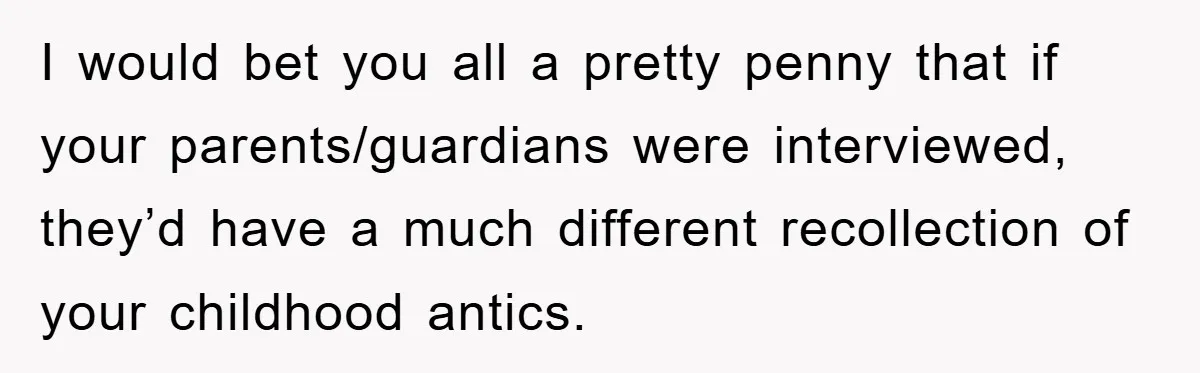 I would bet you all a pretty penny that if your parents/guardians were interviewed, they’d have a much different recollection of your childhood antics.