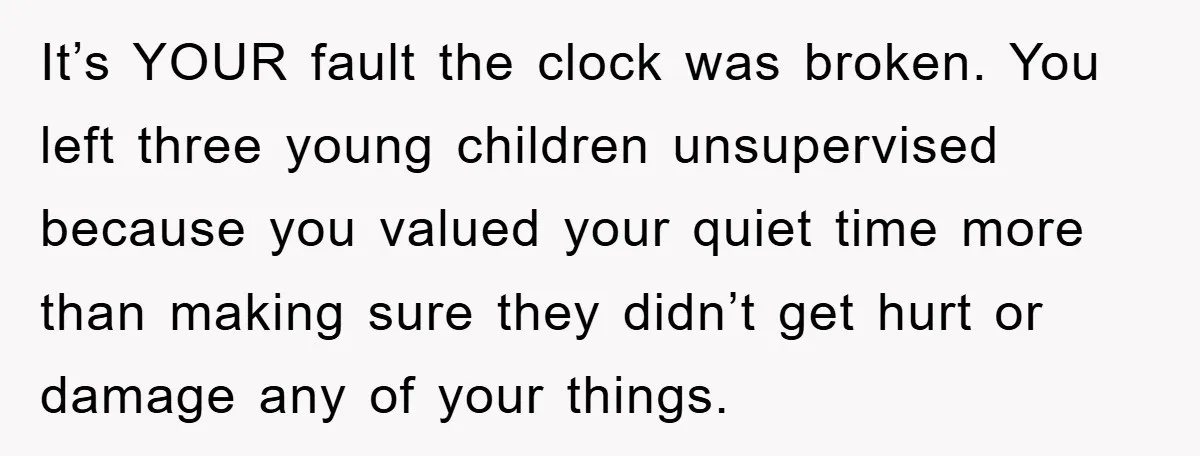 It’s YOUR fault the clock was broken. You left three young children unsupervised because you valued your quiet time more than making sure they didn’t get hurt or damage any...