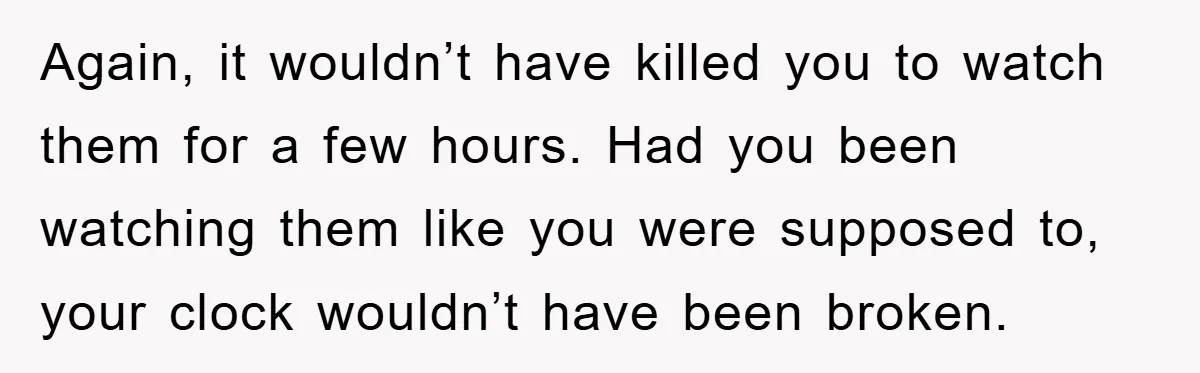 Again, it wouldn’t have killed you to watch them for a few hours. Had you been watching them like you were supposed to, your clock wouldn’t have been broken.