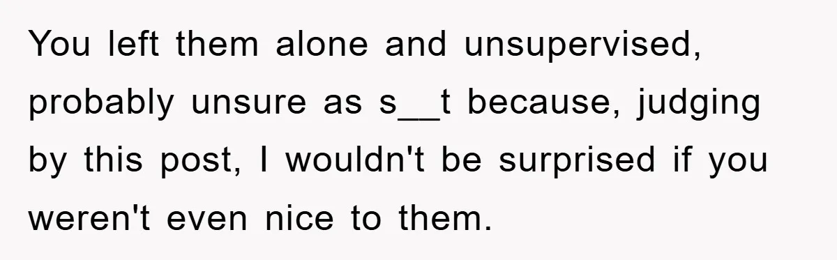 You left them alone and unsupervised, probably unsure as s__t because, judging by this post, I wouldn't be surprised if you weren't even nice to them.