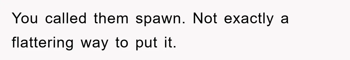 You called them spawn. Not exactly a flattering way to put it.