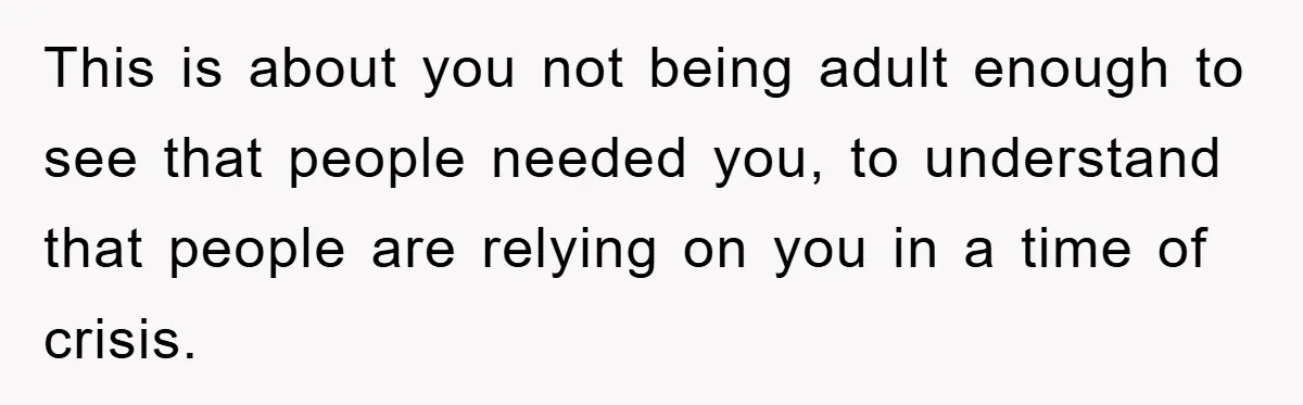 This is about you not being adult enough to see that people needed you, to understand that people are relying on you in a time of crisis.