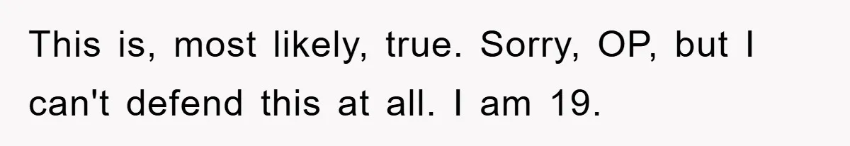 This is, most likely, true. Sorry, OP, but I can't defend this at all. I am 19.