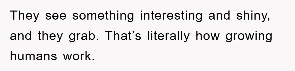 They see something interesting and shiny, and they grab. That’s literally how growing humans work.