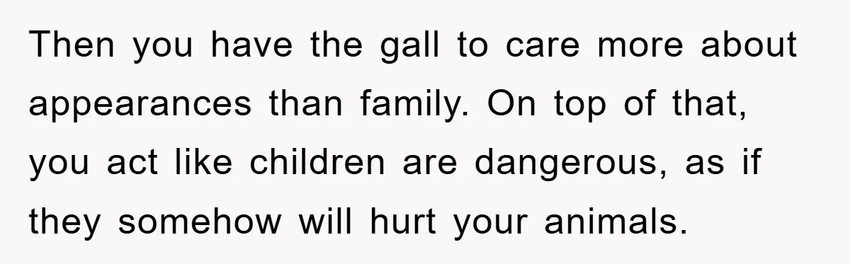 Then you have the gall to care more about appearances than family. On top of that, you act like children are dangerous, as if they somehow will hurt your animals.