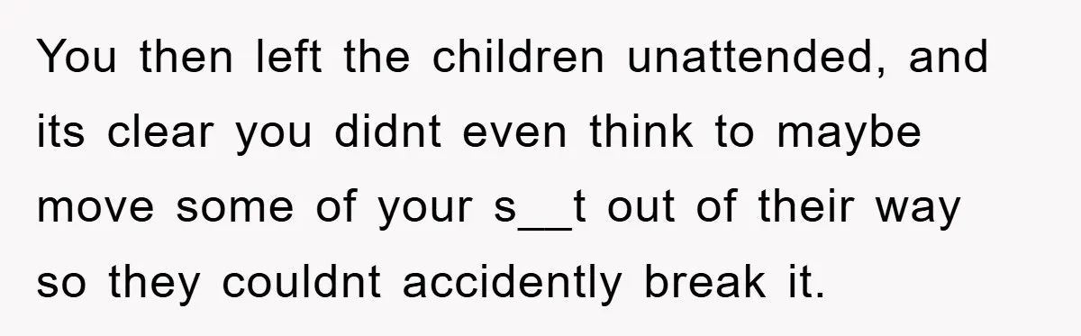 You then left the children unattended, and its clear you didnt even think to maybe move some of your s__t out of their way so they couldnt accidently break it.