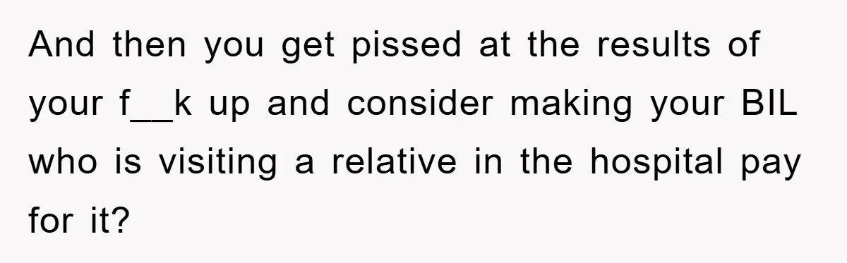And then you get pissed at the results of your f__k up and consider making your BIL who is visiting a relative in the hospital pay for it?