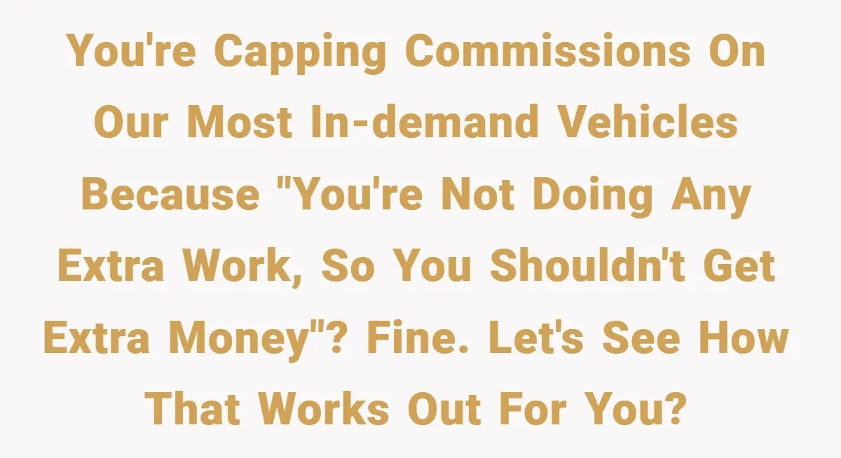 You're capping commissions on our most in-demand vehicles because "You're not doing any extra work, so you shouldn't get extra money"? Fine. Let's see how that works out for you?