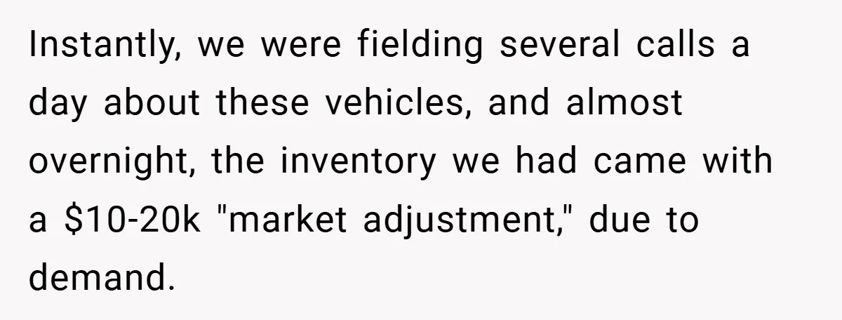Instantly, we were fielding several calls a day about these vehicles, and almost overnight, the inventory we had came with a $10-20k "market adjustment," due to demand.