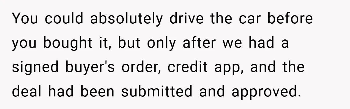 You could absolutely drive the car before you bought it, but only after we had a signed buyer's order, credit app, and the deal had been submitted and approved.