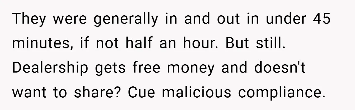 They were generally in and out in under 45 minutes, if not half an hour. But still. Dealership gets free money and doesn't want to share? Cue malicious compliance.