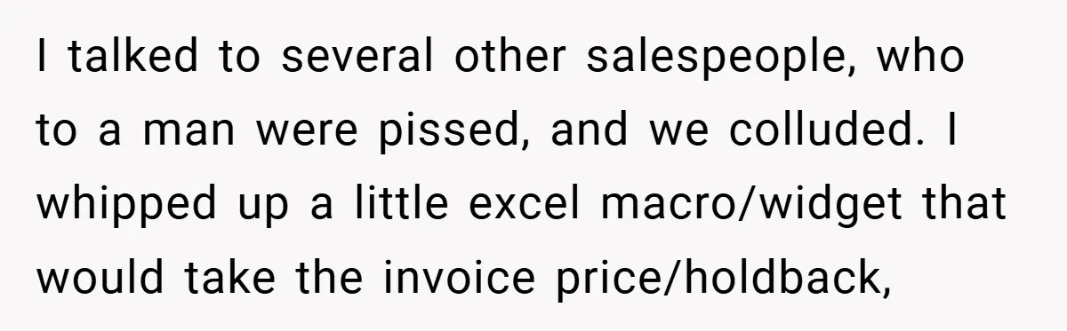 I talked to several other salespeople, who to a man were pissed, and we colluded. I whipped up a little excel macro/widget that would take the invoice price/holdback,