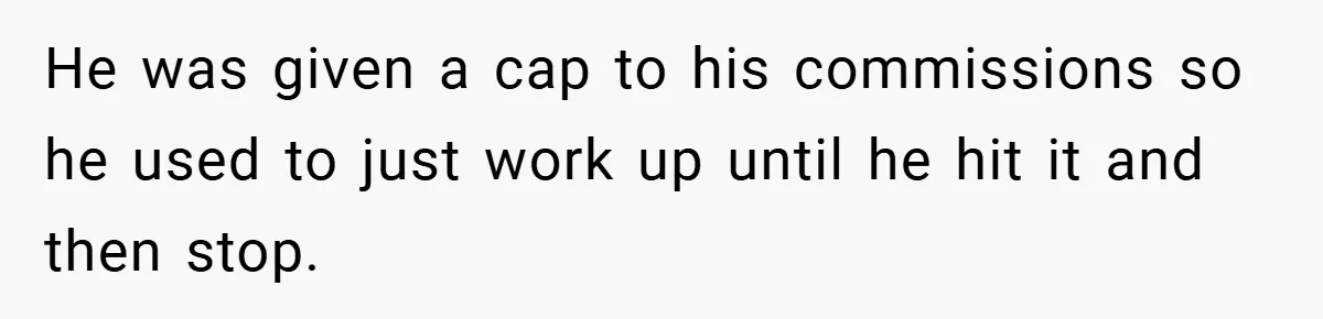 He was given a cap to his commissions so he used to just work up until he hit it and then stop.
