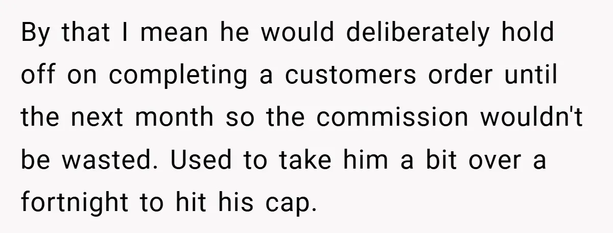 By that I mean he would deliberately hold off on completing a customers order until the next month so the commission wouldn't be wasted. Used to take him a bit...