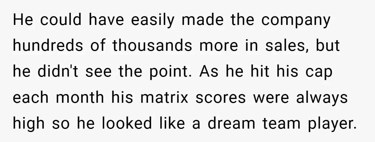 He could have easily made the company hundreds of thousands more in sales, but he didn't see the point. As he hit his cap each month his matrix scores were...