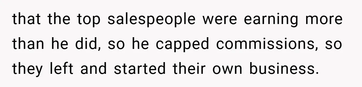 that the top salespeople were earning more than he did, so he capped commissions, so they left and started their own business.