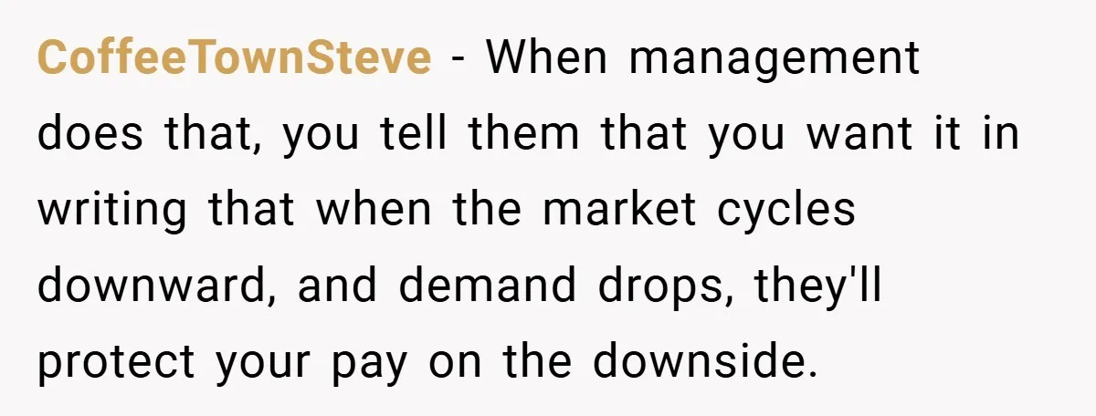 CoffeeTownSteve − When management does that, you tell them that you want it in writing that when the market cycles downward, and demand drops, they'll protect your pay on the...