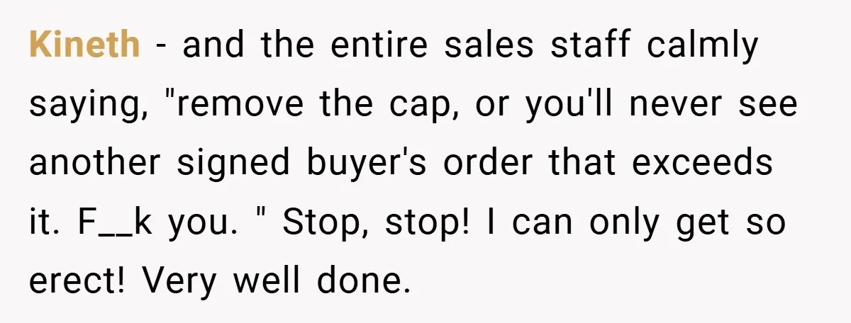 Kineth − and the entire sales staff calmly saying, "remove the cap, or you'll never see another signed buyer's order that exceeds it. F__k you. " Stop, stop! I can...