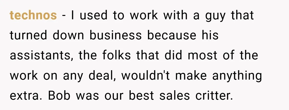 technos − I used to work with a guy that turned down business because his assistants, the folks that did most of the work on any deal, wouldn't make anything...
