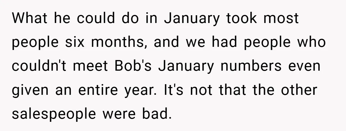 What he could do in January took most people six months, and we had people who couldn't meet Bob's January numbers even given an entire year. It's not that the...