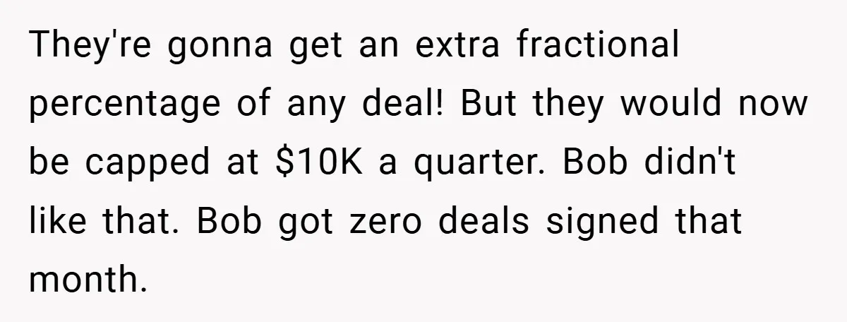 They're gonna get an extra fractional percentage of any deal! But they would now be capped at $10K a quarter. Bob didn't like that. Bob got zero deals signed that...