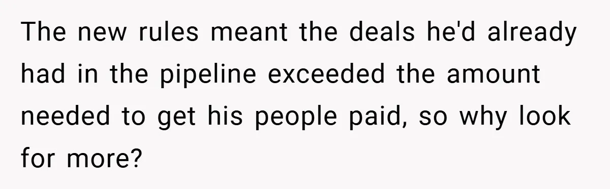 The new rules meant the deals he'd already had in the pipeline exceeded the amount needed to get his people paid, so why look for more?