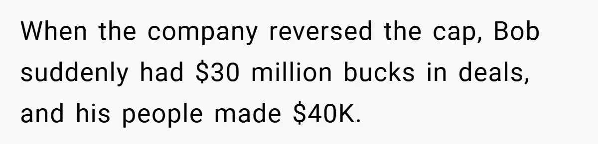 When the company reversed the cap, Bob suddenly had $30 million bucks in deals, and his people made $40K.