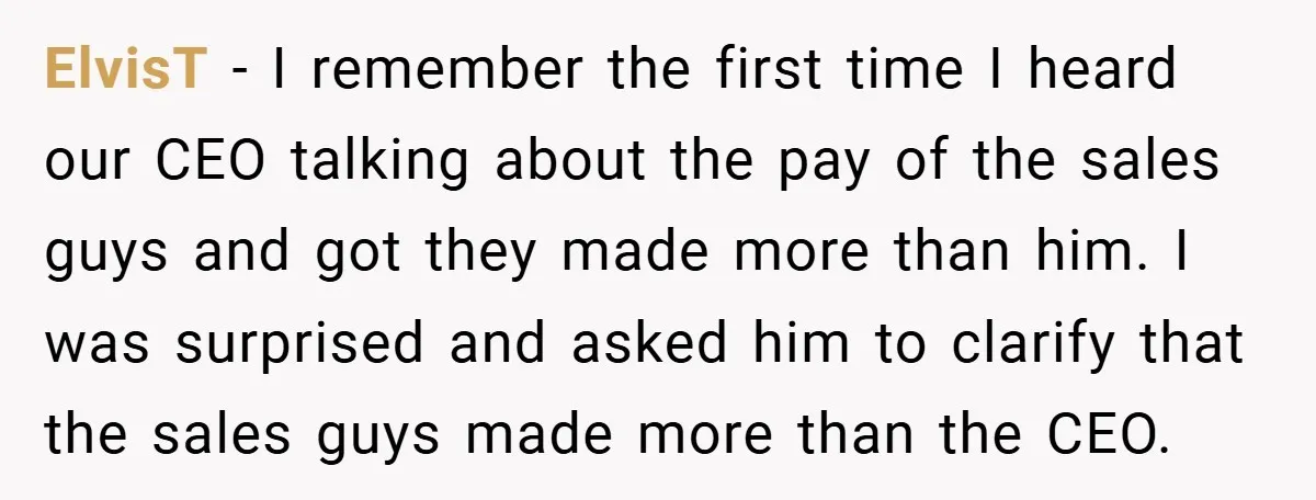 ElvisT − I remember the first time I heard our CEO talking about the pay of the sales guys and got they made more than him. I was surprised and...