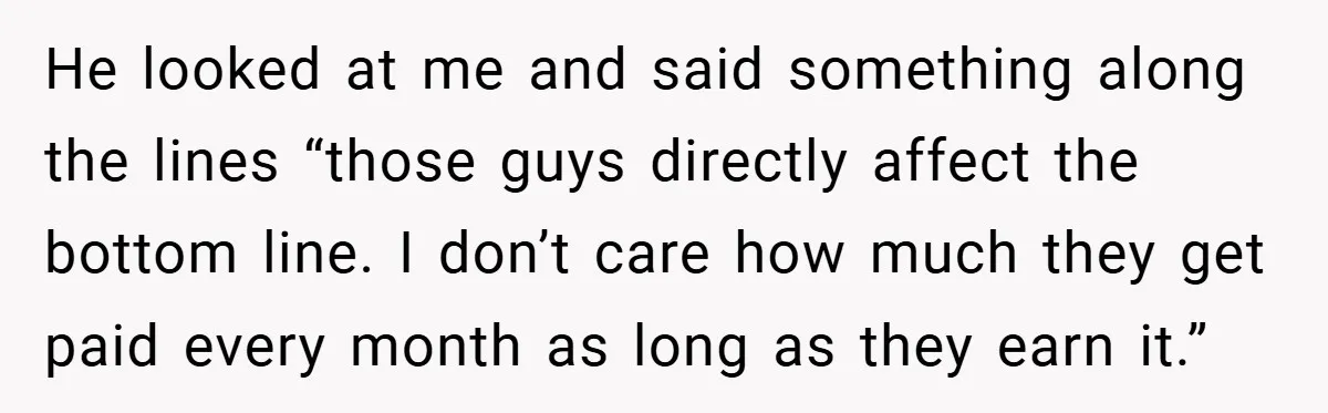 He looked at me and said something along the lines “those guys directly affect the bottom line. I don’t care how much they get paid every month as long as...