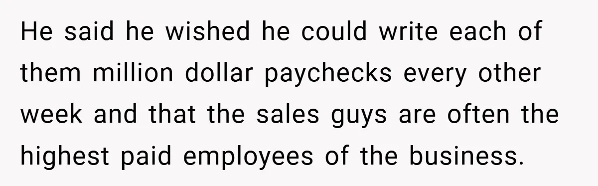 He said he wished he could write each of them million dollar paychecks every other week and that the sales guys are often the highest paid employees of the business.