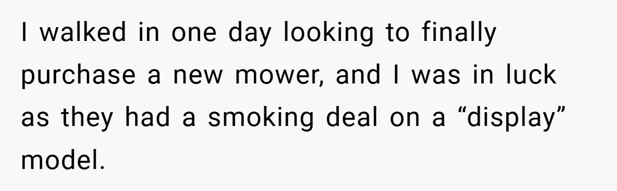 I walked in one day looking to finally purchase a new mower, and I was in luck as they had a smoking deal on a “display” model.
