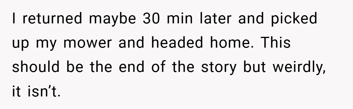 I returned maybe 30 min later and picked up my mower and headed home. This should be the end of the story but weirdly, it isn’t.