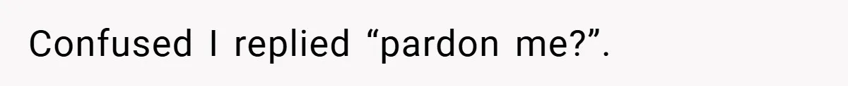 Confused I replied “pardon me?”.