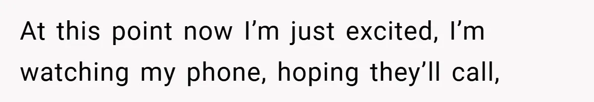 At this point now I’m just excited, I’m watching my phone, hoping they’ll call,