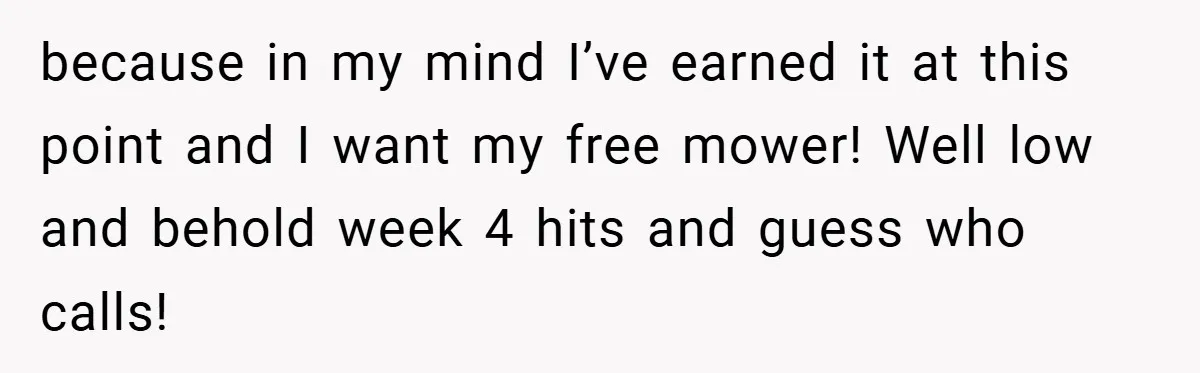 because in my mind I’ve earned it at this point and I want my free mower! Well low and behold week 4 hits and guess who calls!