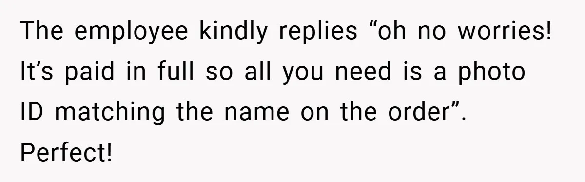 The employee kindly replies “oh no worries! It’s paid in full so all you need is a photo ID matching the name on the order”. Perfect!