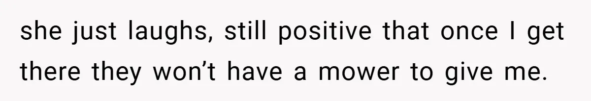 she just laughs, still positive that once I get there they won’t have a mower to give me.