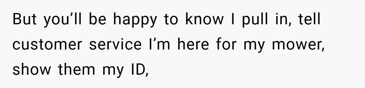 But you’ll be happy to know I pull in, tell customer service I’m here for my mower, show them my ID,
