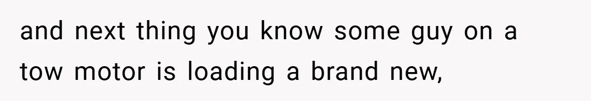 and next thing you know some guy on a tow motor is loading a brand new,