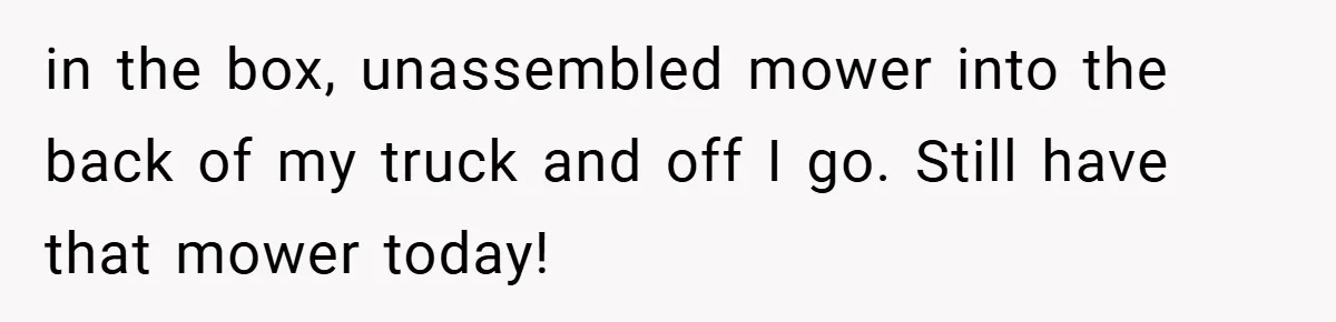 in the box, unassembled mower into the back of my truck and off I go. Still have that mower today!