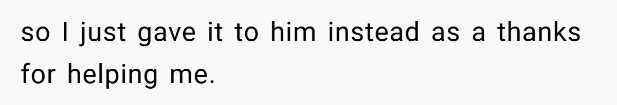 so I just gave it to him instead as a thanks for helping me.