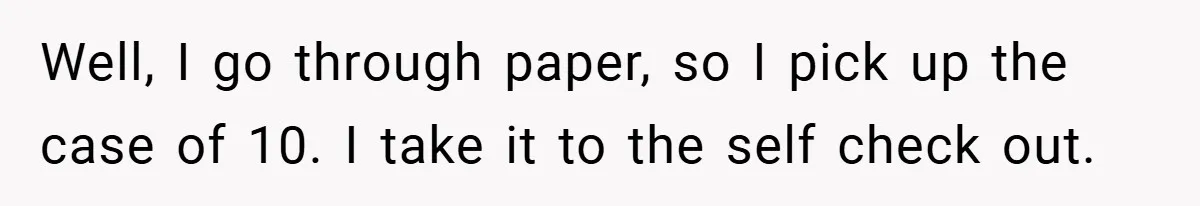 Well, I go through paper, so I pick up the case of 10. I take it to the self check out.