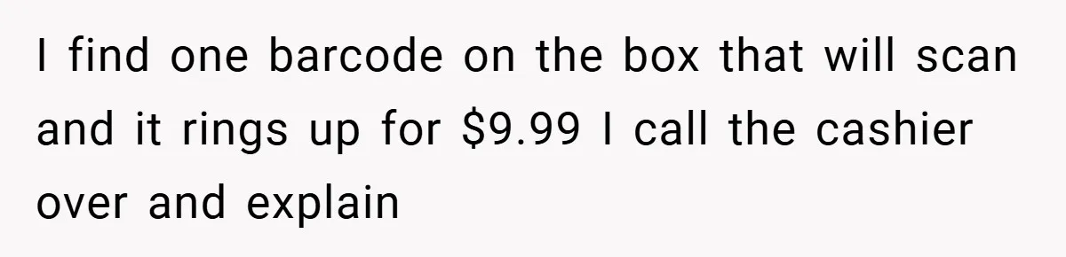 I find one barcode on the box that will scan and it rings up for $9.99 I call the cashier over and explain