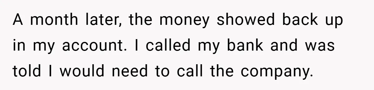 A month later, the money showed back up in my account. I called my bank and was told I would need to call the company.