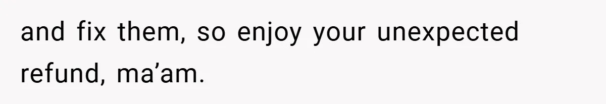 and fix them, so enjoy your unexpected refund, ma’am.