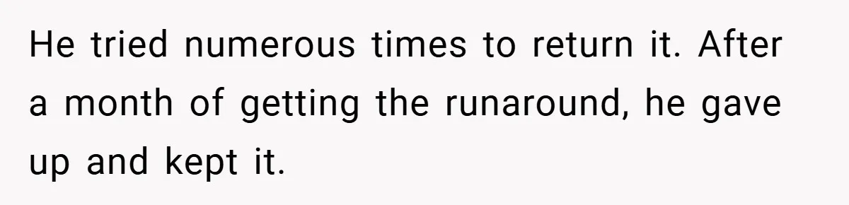 He tried numerous times to return it. After a month of getting the runaround, he gave up and kept it.